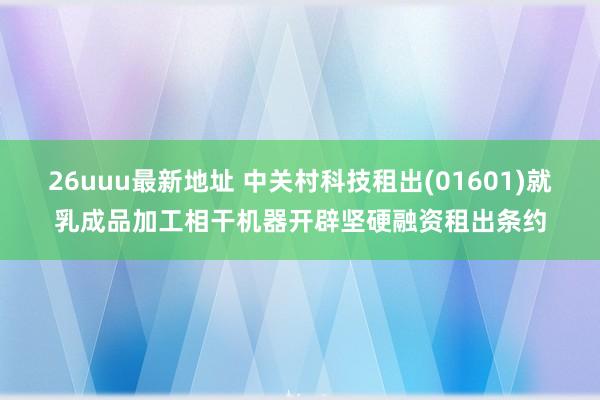 26uuu最新地址 中关村科技租出(01601)就乳成品加工相干机器开辟坚硬融资租出条约