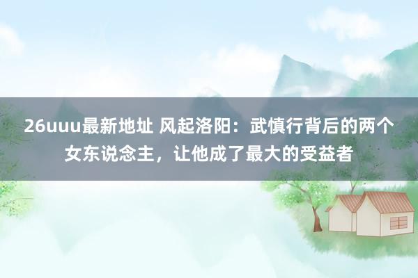 26uuu最新地址 风起洛阳：武慎行背后的两个女东说念主，让他成了最大的受益者