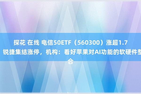 探花 在线 电信50ETF（560300）涨超1.7%，锐捷集结涨停，机构：看好苹果对AI功能的软硬件整合