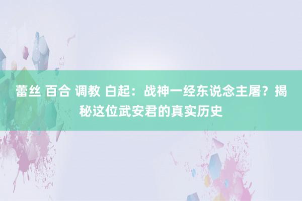 蕾丝 百合 调教 白起：战神一经东说念主屠？揭秘这位武安君的真实历史