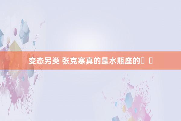 变态另类 张克寒真的是水瓶座的♒️