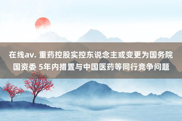 在线av. 重药控股实控东说念主或变更为国务院国资委 5年内措置与中国医药等同行竞争问题