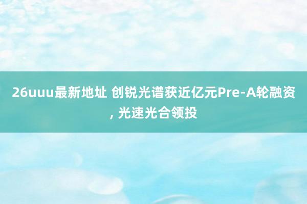 26uuu最新地址 创锐光谱获近亿元Pre-A轮融资， 光速光合领投