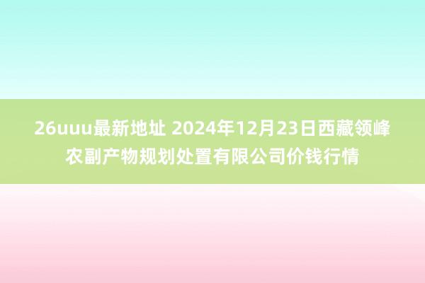 26uuu最新地址 2024年12月23日西藏领峰农副产物规划处置有限公司价钱行情