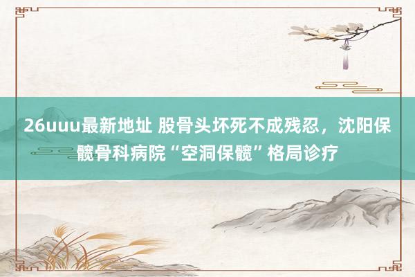 26uuu最新地址 股骨头坏死不成残忍，沈阳保髋骨科病院“空洞保髋”格局诊疗