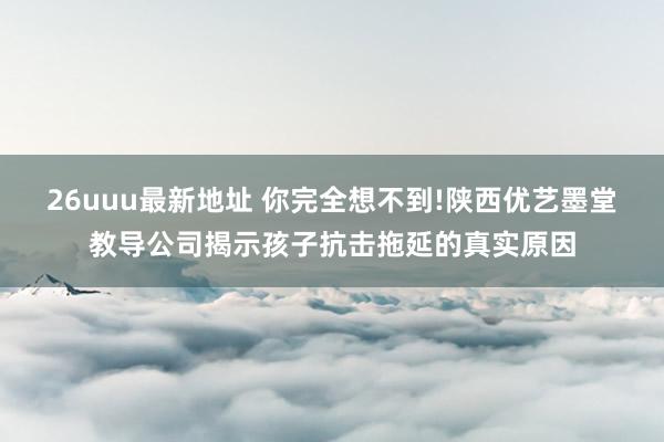 26uuu最新地址 你完全想不到!陕西优艺墨堂教导公司揭示孩子抗击拖延的真实原因