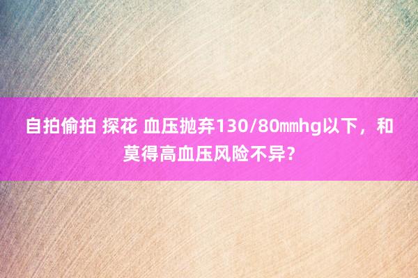 自拍偷拍 探花 血压抛弃130/80㎜hg以下，和莫得高血压风险不异？