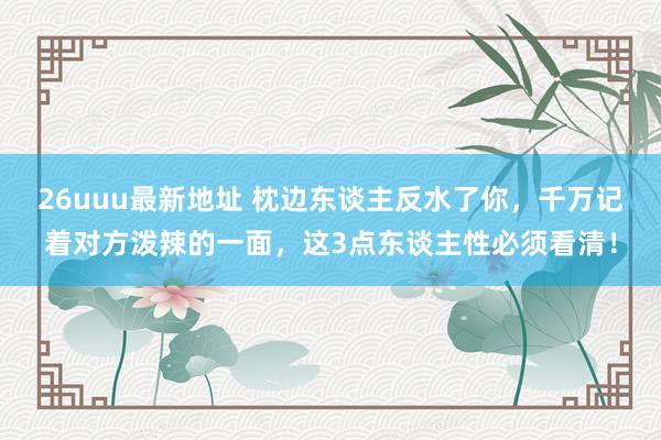 26uuu最新地址 枕边东谈主反水了你，千万记着对方泼辣的一面，这3点东谈主性必须看清！