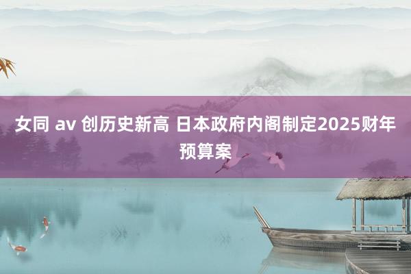 女同 av 创历史新高 日本政府内阁制定2025财年预算案