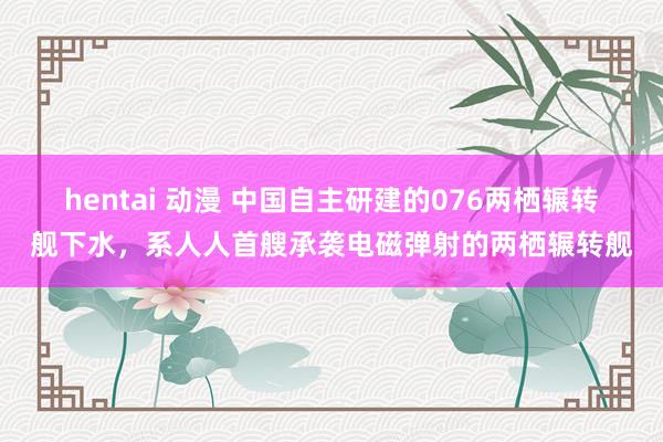 hentai 动漫 中国自主研建的076两栖辗转舰下水，系人人首艘承袭电磁弹射的两栖辗转舰