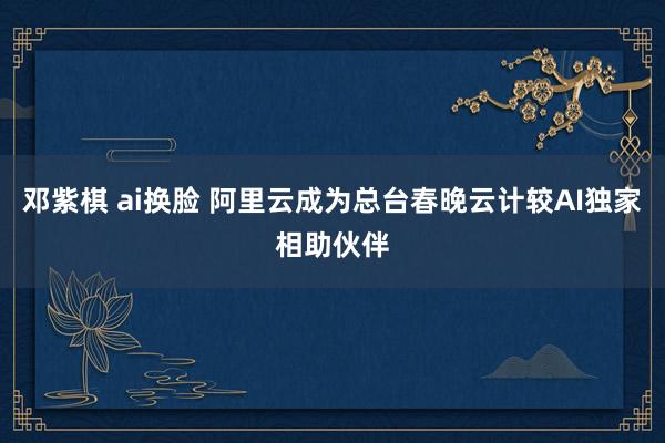 邓紫棋 ai换脸 阿里云成为总台春晚云计较AI独家相助伙伴