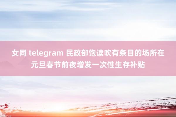 女同 telegram 民政部饱读吹有条目的场所在元旦春节前夜增发一次性生存补贴