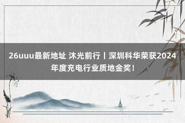 26uuu最新地址 沐光前行丨深圳科华荣获2024年度充电行业质地金奖！