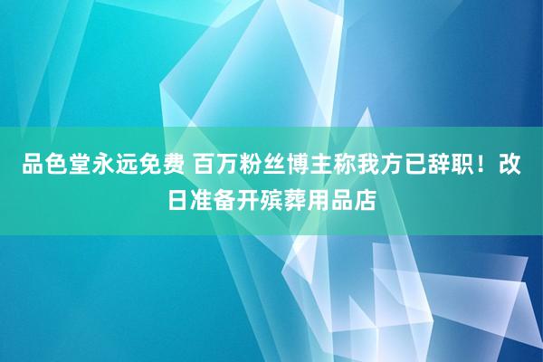 品色堂永远免费 百万粉丝博主称我方已辞职！改日准备开殡葬用品店