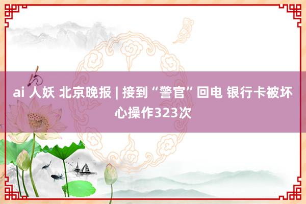 ai 人妖 北京晚报 | 接到“警官”回电 银行卡被坏心操作323次