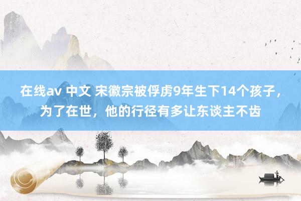 在线av 中文 宋徽宗被俘虏9年生下14个孩子，为了在世，他的行径有多让东谈主不齿