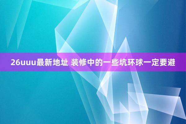 26uuu最新地址 装修中的一些坑环球一定要避