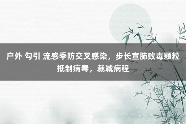 户外 勾引 流感季防交叉感染，步长宣肺败毒颗粒抵制病毒，裁减病程