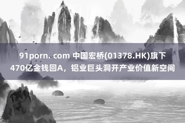 91porn. com 中国宏桥(01378.HK)旗下470亿金钱回A，铝业巨头洞开产业价值新空间