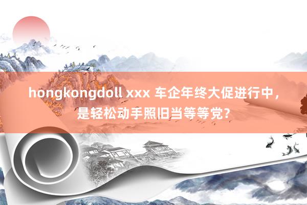 hongkongdoll xxx 车企年终大促进行中，是轻松动手照旧当等等党？