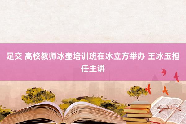 足交 高校教师冰壶培训班在冰立方举办 王冰玉担任主讲