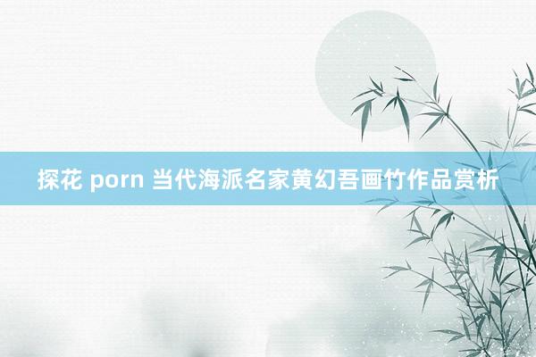 探花 porn 当代海派名家黄幻吾画竹作品赏析