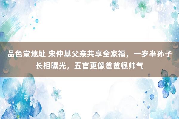 品色堂地址 宋仲基父亲共享全家福，一岁半孙子长相曝光，五官更像爸爸很帅气