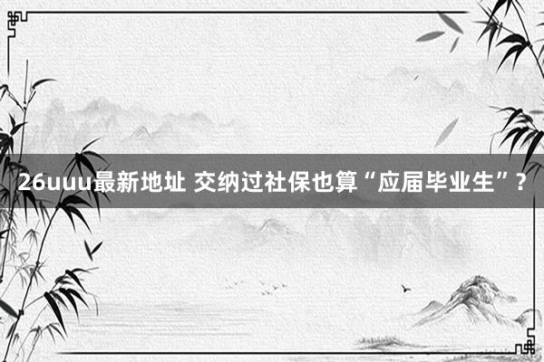 26uuu最新地址 交纳过社保也算“应届毕业生”？