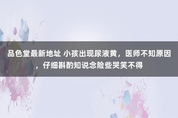 品色堂最新地址 小孩出现尿液黄，医师不知原因，仔细斟酌知说念险些哭笑不得