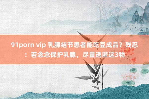 91porn vip 乳腺结节患者能吃豆成品？残忍：若念念保护乳腺，尽量逃匿这3物