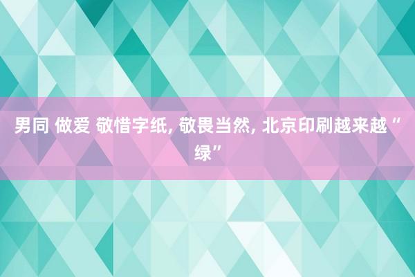 男同 做爱 敬惜字纸， 敬畏当然， 北京印刷越来越“绿”