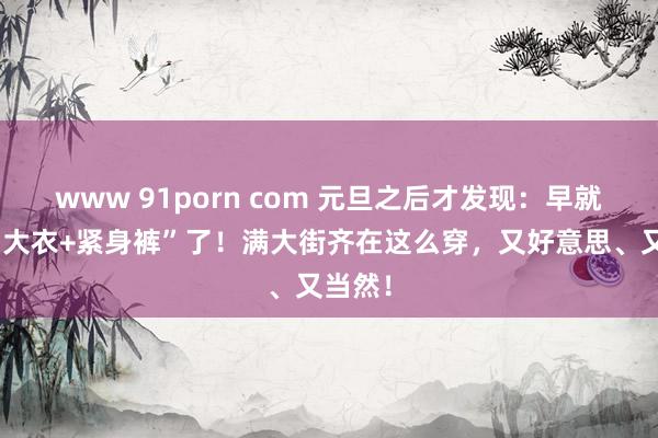 www 91porn com 元旦之后才发现：早就不兴“大衣+紧身裤”了！满大街齐在这么穿，又好意思、又当然！