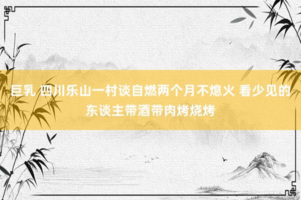 巨乳 四川乐山一村谈自燃两个月不熄火 看少见的东谈主带酒带肉烤烧烤