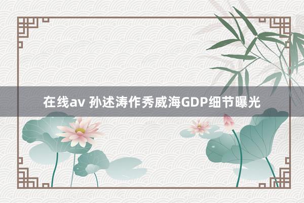 在线av 孙述涛作秀威海GDP细节曝光