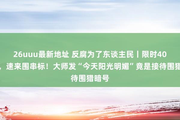 26uuu最新地址 反腐为了东谈主民丨限时40分钟，速来围串标！大师发“今天阳光明媚”竟是接待围猎暗号