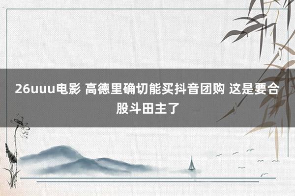 26uuu电影 高德里确切能买抖音团购 这是要合股斗田主了