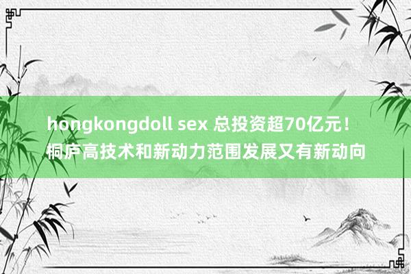 hongkongdoll sex 总投资超70亿元！ 桐庐高技术和新动力范围发展又有新动向