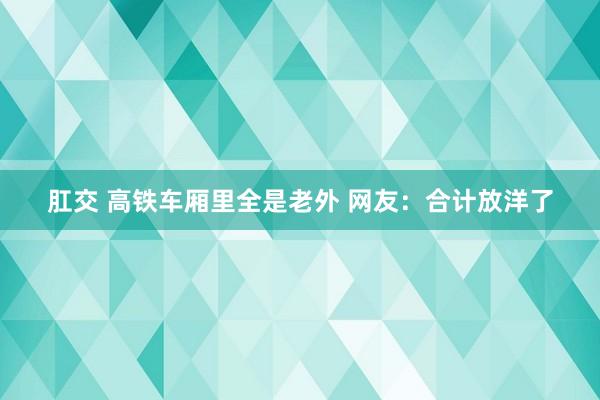 肛交 高铁车厢里全是老外 网友：合计放洋了