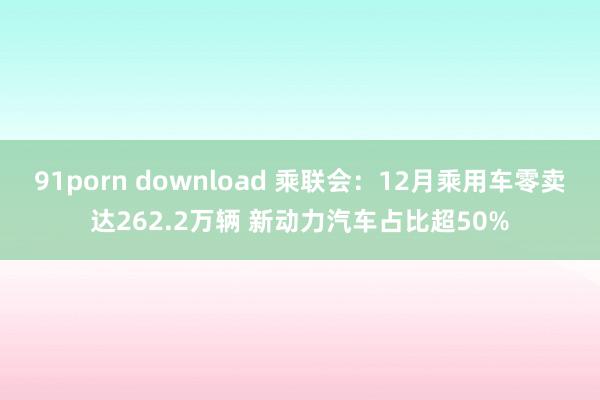 91porn download 乘联会：12月乘用车零卖达262.2万辆 新动力汽车占比超50%