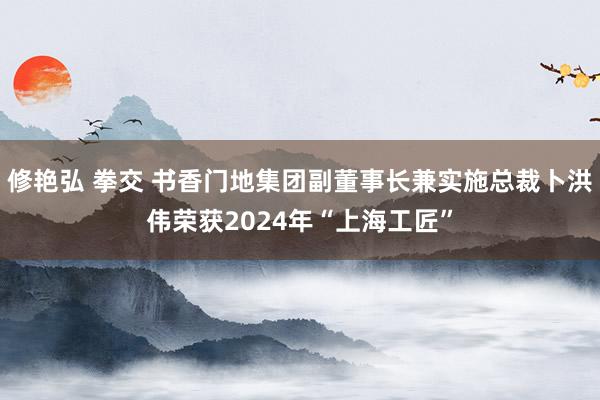 修艳弘 拳交 书香门地集团副董事长兼实施总裁卜洪伟荣获2024年“上海工匠”