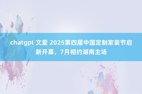 chatgpt 文爱 2025第四届中国定制家装节启新开幕，7月相约湖南主场