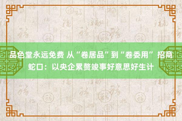 品色堂永远免费 从“卷居品”到“卷委用” 招商蛇口：以央企累赘竣事好意思好生计