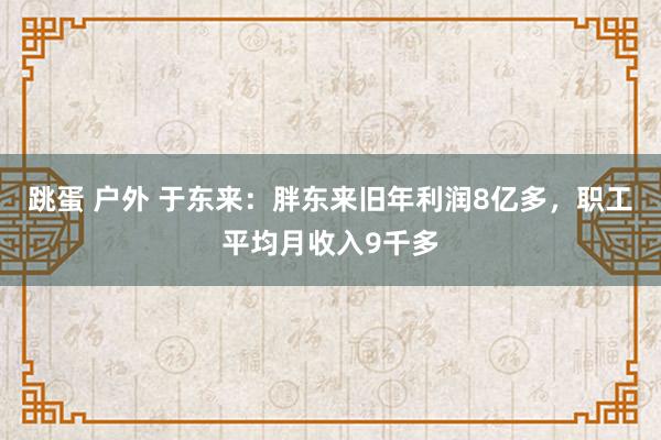 跳蛋 户外 于东来：胖东来旧年利润8亿多，职工平均月收入9千多