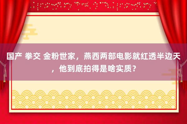 国产 拳交 金粉世家，燕西两部电影就红透半边天，他到底拍得是啥实质？