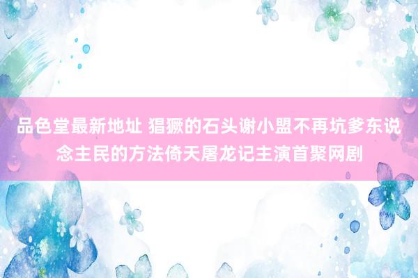 品色堂最新地址 猖獗的石头谢小盟不再坑爹东说念主民的方法倚天屠龙记主演首聚网剧