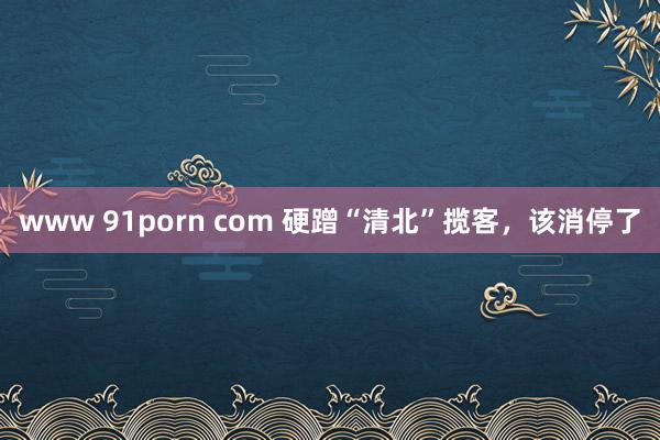 www 91porn com 硬蹭“清北”揽客，该消停了