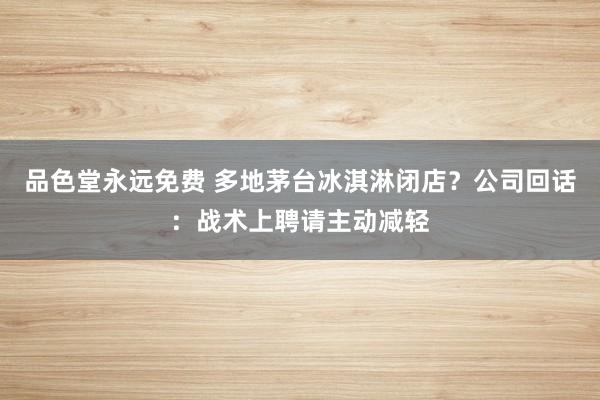 品色堂永远免费 多地茅台冰淇淋闭店？公司回话：战术上聘请主动减轻