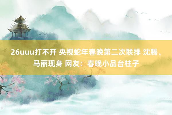 26uuu打不开 央视蛇年春晚第二次联排 沈腾、马丽现身 网友：春晚小品台柱子