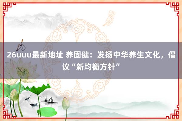 26uuu最新地址 养固健：发扬中华养生文化，倡议“新均衡方针”