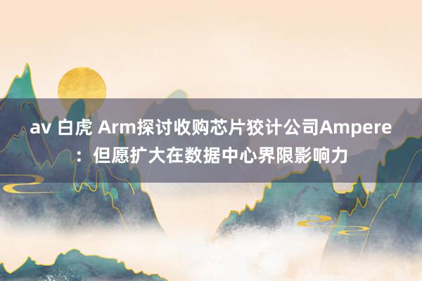 av 白虎 Arm探讨收购芯片狡计公司Ampere：但愿扩大在数据中心界限影响力